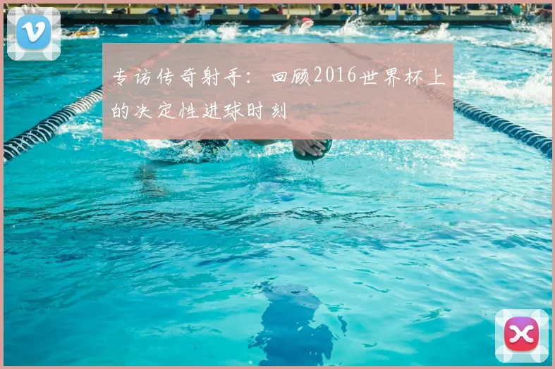 专访传奇射手:回顾2016世界杯上的决定性进球时刻