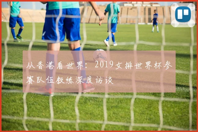 从香港看世界：2019女排世界杯参赛队伍教练深度访谈