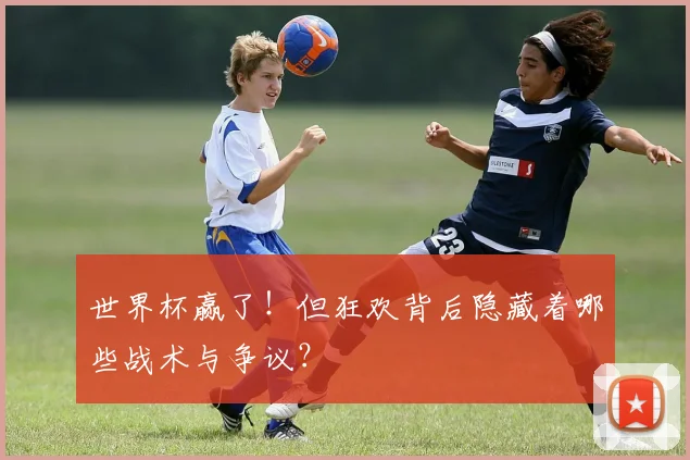 世界杯赢了!但狂欢背后隐藏着哪些战术与争议?