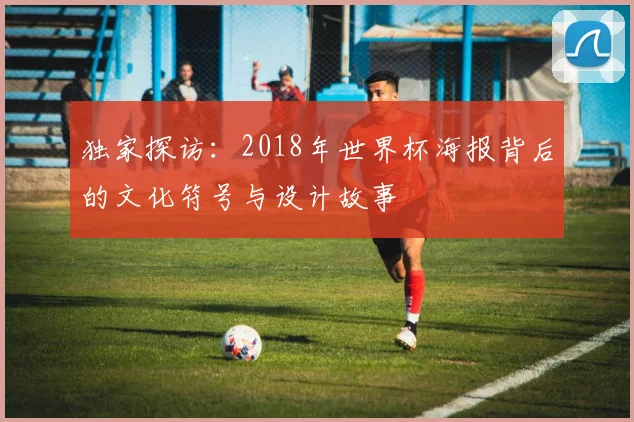 独家探访：2018年世界杯海报背后的文化符号与设计故事