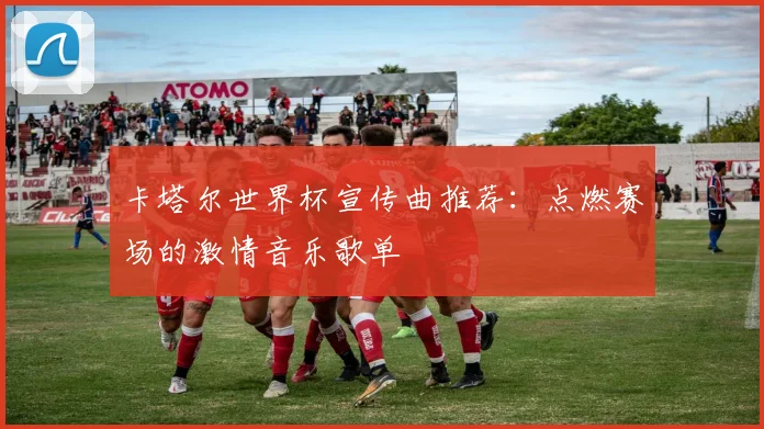 卡塔尔世界杯宣传曲推荐:点燃赛场的激情音乐歌单
