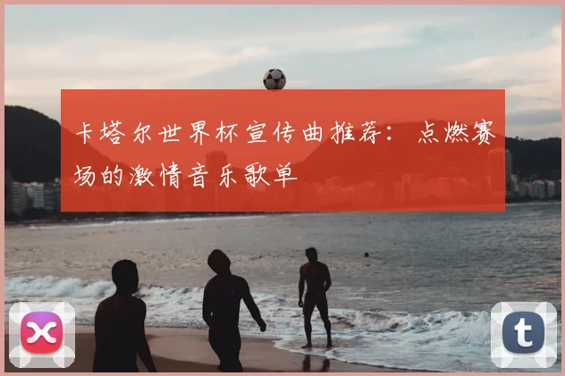 卡塔尔世界杯宣传曲推荐:点燃赛场的激情音乐歌单