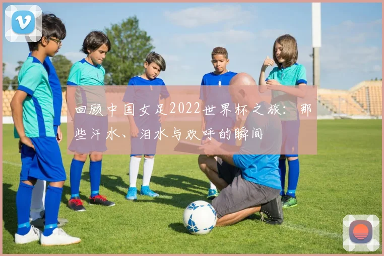 回顾中国女足2022世界杯之旅：那些汗水、泪水与欢呼的瞬间