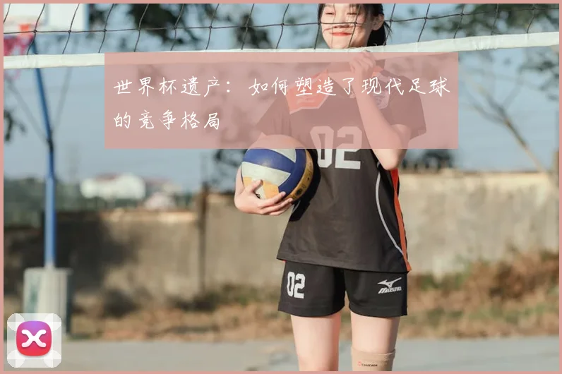 世界杯遗产：如何塑造了现代足球的竞争格局