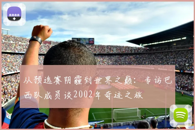 从预选赛阴霾到世界之巅：专访巴西队成员谈2002年奇迹之旅