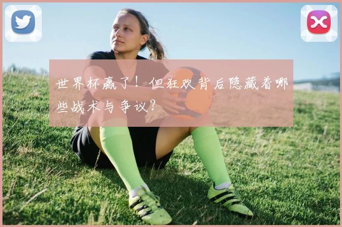 世界杯赢了!但狂欢背后隐藏着哪些战术与争议?
