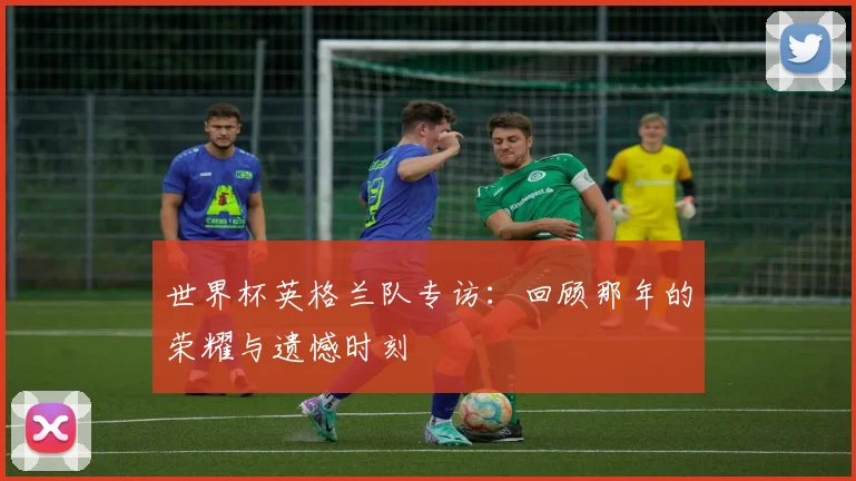 世界杯英格兰队专访:回顾那年的荣耀与遗憾时刻