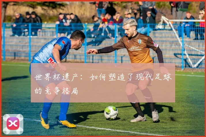 世界杯遗产：如何塑造了现代足球的竞争格局