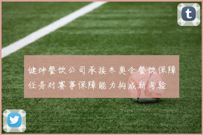健坤餐饮公司承接冬奥会餐饮保障任务对赛事保障能力构成新考验