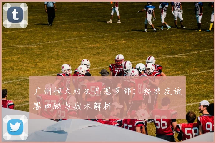 广州恒大对决巴塞罗那：经典友谊赛回顾与战术解析