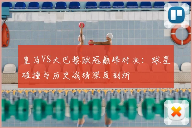 皇马VS大巴黎欧冠巅峰对决：球星碰撞与历史战绩深度剖析