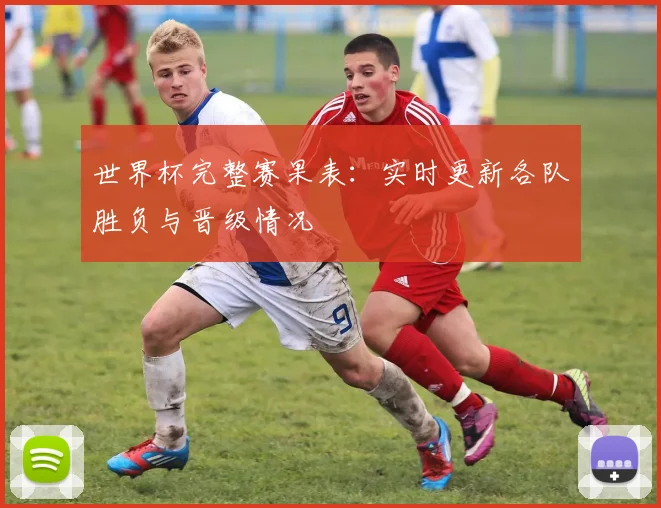世界杯完整赛果表：实时更新各队胜负与晋级情况