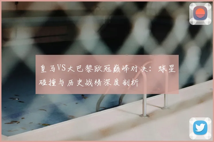 皇马VS大巴黎欧冠巅峰对决：球星碰撞与历史战绩深度剖析