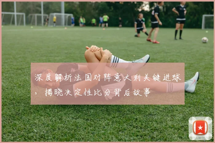 深度解析法国对阵意大利关键进球，揭晓决定性比分背后故事