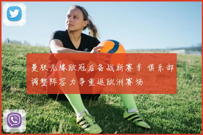 曼联无缘欧冠后备战新赛季 俱乐部调整阵容力争重返欧洲赛场